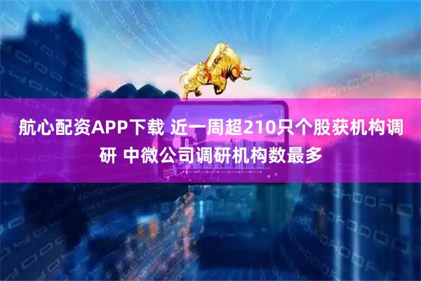 航心配资APP下载 近一周超210只个股获机构调研 中微公司调研机构数最多