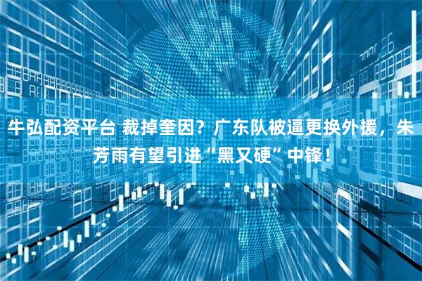 牛弘配资平台 裁掉奎因？广东队被逼更换外援，朱芳雨有望引进“黑又硬”中锋！