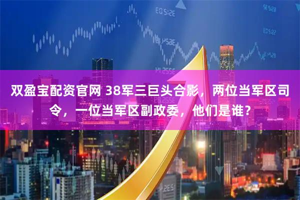 双盈宝配资官网 38军三巨头合影，两位当军区司令，一位当军区副政委，他们是谁？