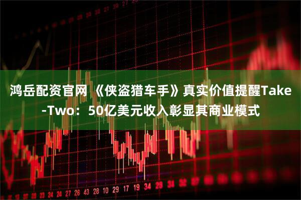 鸿岳配资官网 《侠盗猎车手》真实价值提醒Take-Two：50亿美元收入彰显其商业模式