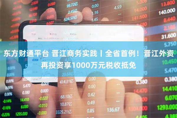 东方财通平台 晋江商务实践丨全省首例！晋江外资再投资享1000万元税收抵免
