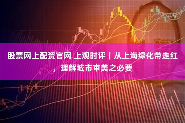 股票网上配资官网 上观时评｜从上海绿化带走红，理解城市审美之必要