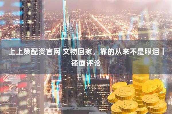 上上策配资官网 文物回家，靠的从来不是眼泪丨锋面评论