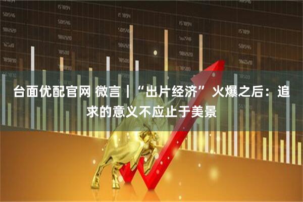 台面优配官网 微言｜“出片经济” 火爆之后：追求的意义不应止于美景