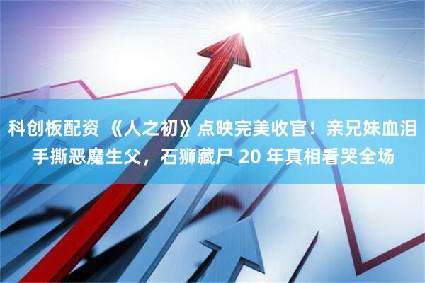 科创板配资 《人之初》点映完美收官！亲兄妹血泪手撕恶魔生父，石狮藏尸 20 年真相看哭全场