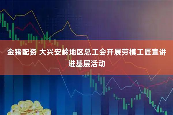 金猪配资 大兴安岭地区总工会开展劳模工匠宣讲进基层活动