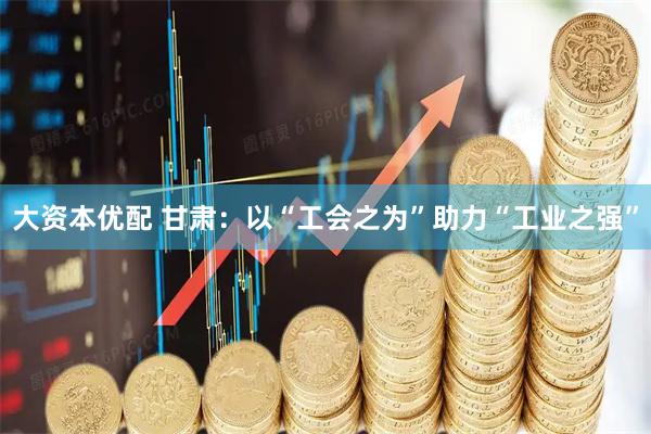 大资本优配 甘肃：以“工会之为”助力“工业之强”