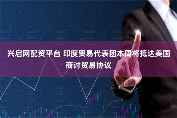 兴启网配资平台 印度贸易代表团本周将抵达美国商讨贸易协议