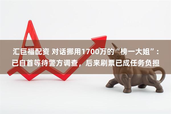 汇巨福配资 对话挪用1700万的“榜一大姐”：已自首等待警方调查，后来刷票已成任务负担
