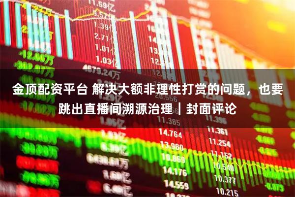 金顶配资平台 解决大额非理性打赏的问题，也要跳出直播间溯源治理｜封面评论