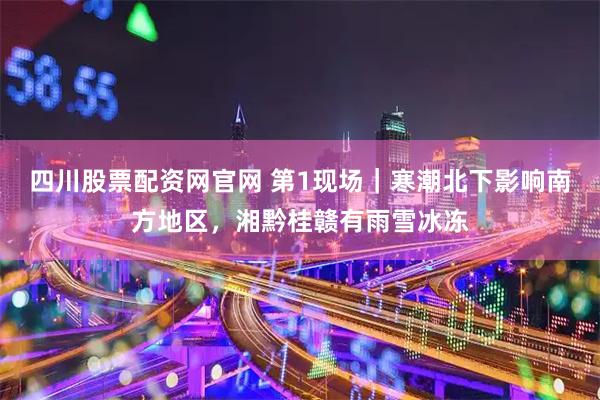 四川股票配资网官网 第1现场｜寒潮北下影响南方地区，湘黔桂赣有雨雪冰冻