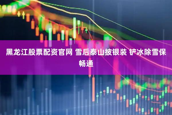黑龙江股票配资官网 雪后泰山披银装 铲冰除雪保畅通