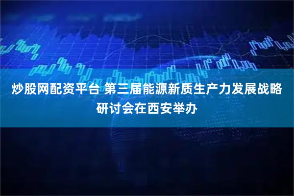 炒股网配资平台 第三届能源新质生产力发展战略研讨会在西安举办