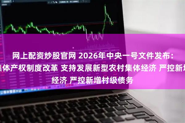 网上配资炒股官网 2026年中央一号文件发布：深化农村集体产权制度改革 支持发展新型农村集体经济 严控新增村级债务