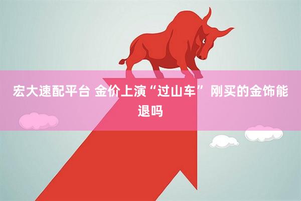宏大速配平台 金价上演“过山车” 刚买的金饰能退吗