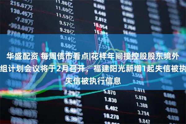 华盛配资 每周债市看点|花样年间接控股股东境外债务重组计划会议将于2月召开，福建阳光新增1起失信被执行信息