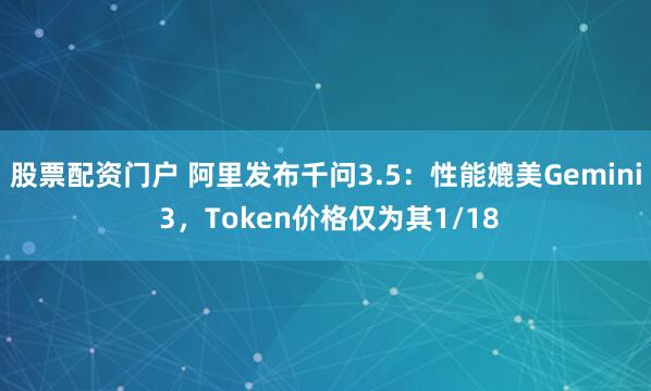 股票配资门户 阿里发布千问3.5：性能媲美Gemini 3，Token价格仅为其1/18