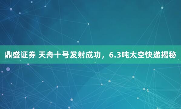 鼎盛证券 天舟十号发射成功，6.3吨太空快递揭秘